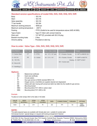 Standard version speciﬁcations of model 5VA, 5VG, 5VD, 5VQ, 5VV, 5VR
Body : SS 316
Stem : SS 316
Valve assembly : SS 316
'T' bar handle : SS 304
Maximum working pressure : 6000 psi
Maximum working temperature : 240°C
Packing : PTFE (Grafoil to be used for temperature above 240
0
c till 550
0
c)
Type of stem : Type CT; Stem with conical metal tip
Drain port : 1/4” NPT [F]; provided with SS 316 plug
Bracket mounting holes : 2 Nos.
Chrome plating : Provided on stem tip.
How to order : Valve Type - 5VA, 5VG, 5VD, 5VQ, 5VV, 5VR
Body Material Stem Type Stem Packing Size = Inlet x Outlet Connections Threads
C = Carbon Steel CT P = PTFE 44= 1/2” x 1/2” (std) FF = Female x Female N = NPT to ANSI B1.20.1
S = SS 316 DS G = Grafoil 24 = 1/4” x 1/4” FR = Female x Female P = BSPF to BS2779
SL = SS 316L Rotating B = BSPT to Bs21
M = Monel 400
SW = Socket weld
H = Hastellogy C
Options
· GH : Material test certiﬁcate
· GO : Hydro test certiﬁcate
· IE : Circular plastic.
· TF : Sour gas service to NACE standard MR-01-75.
· SG : Oxygen service. (manifolds are supplied cleaned and degreased)
· DS : Valves with stem having soft conical and delrin tip rolled into the needle for gas service.
· MB : Mounting bracket
· MBC : Mounting bolts [7/16” UNF] in carbon steel
· MBS : Mounting bolts [7/16” UNF] in SS
Example
To place an order simply refer to the codes in the table
VALVE
TYPE+
BODY
MATERIAL +
STEM
TYPE+
STEM
PACKING+
SIZE+ CONNECTIONS+ THREADS= OPTIONS
5VA+ S+ CT+ P+ 44+ FF+ N=
FINAL
ORDER
NOTE:
The weld prepared types are available with female plain end - suitable for socket weld.
Anti-tamper bonnet - special design on request with locking arrangement if desired
NK Instruments Pvt. Ltd.Process Control Instruments for Indication and Control of:
PRESSURE VACCUM DP FLOW VELOCITY LEVEL TEMPERATURE CONDUCTIVITY pH VIBRATION
B-501/504, 5th ﬂoor, Raunak Arcade, Near THC Hospital, Gokhale Road, Naupada, Thane(w) 400602. Maharashtra INDIA
Telefax Nos.: 91-22-25301330 / 31 / 32
CONTACT DETAILS
Skype: nitinkelkarskype Gtalk: nkinstruments2006
E-Mail: sales@nkinstruments.com Web: www.nkinstruments.com
 