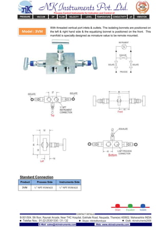 Model : 3VM
With threaded vertical port inlets & outlets. The isolating bonnets are positioned on
the left & right hand side & the equalizing bonnet is positioned on the front. This
manifold is specially designed as miniature value to be remote mounted.
Standard Connection
Product Process Side Instruments Side
3VM ½” NPT FEMALE ½” NPT FEMALE
NK Instruments Pvt. Ltd.Process Control Instruments for Indication and Control of:
PRESSURE VACCUM DP FLOW VELOCITY LEVEL TEMPERATURE CONDUCTIVITY pH VIBRATION
B-501/504, 5th ﬂoor, Raunak Arcade, Near THC Hospital, Gokhale Road, Naupada, Thane(w) 400602. Maharashtra INDIA
Telefax Nos.: 91-22-25301330 / 31 / 32
CONTACT DETAILS
Skype: nitinkelkarskype Gtalk: nkinstruments2006
E-Mail: sales@nkinstruments.com Web: www.nkinstruments.com
 