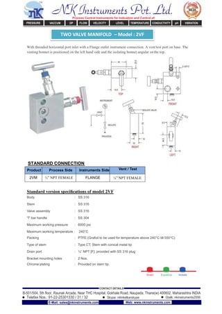 TWO VALVE MANIFOLD – Model : 2VF
With threaded horizontal port inlet with a Flange outlet instrument connection. A vent/test port on base. The
venting bonnet is positioned on the left hand side and the isolating bonnet angular onthe top.
STANDARD CONNECTION
Product Process Side Instruments Side Vent / Test
2VM ½” NPT FEMALE FLANGE ¼” NPT FEMALE
Standard version speciﬁcations of model 2VF
Body : SS 316
Stem : SS 316
Valve assembly : SS 316
'T' bar handle : SS 304
Maximum working pressure : 6000 psi
Maximum working temperature : 240°C
Packing : PTFE (Grafoil to be used for temperature above 240°C till 550°C)
Type of stem : Type CT; Stem with conical metal tip
Drain port : ¼” NPT [F]; provided with SS 316 plug
Bracket mounting holes : 2 Nos.
Chrome plating : Provided on stem tip.
NK Instruments Pvt. Ltd.Process Control Instruments for Indication and Control of:
PRESSURE VACCUM DP FLOW VELOCITY LEVEL TEMPERATURE CONDUCTIVITY pH VIBRATION
B-501/504, 5th ﬂoor, Raunak Arcade, Near THC Hospital, Gokhale Road, Naupada, Thane(w) 400602. Maharashtra INDIA
Telefax Nos.: 91-22-25301330 / 31 / 32
CONTACT DETAILS
Skype: nitinkelkarskype Gtalk: nkinstruments2006
E-Mail: sales@nkinstruments.com Web: www.nkinstruments.com
 
