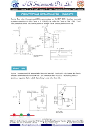 SPECIAL TWO VALVE COMPACT MANIFOLD – Model : 2VK
Model : 2VFS
Special Two valve Compact manifold to accommodate any full DIN 19213 interface complaint
pressure transmitter with inlet Flange to ﬁt DIN 19213 & outlet also Flange to DIN 19213. Vent /
Test connection at front side, venting bonnet at the right side & isolating bonnet on the top.
Special Two valve manifold with threaded horizontal port NPT Female inlet & horizontal BSP female
rotatable instrument connection with vent / test connection at the back side. The venting bonnet is
positioned angular at the top side & the isolating bonnet at the front side.
NK Instruments Pvt. Ltd.Process Control Instruments for Indication and Control of:
PRESSURE VACCUM DP FLOW VELOCITY LEVEL TEMPERATURE CONDUCTIVITY pH VIBRATION
B-501/504, 5th ﬂoor, Raunak Arcade, Near THC Hospital, Gokhale Road, Naupada, Thane(w) 400602. Maharashtra INDIA
Telefax Nos.: 91-22-25301330 / 31 / 32
CONTACT DETAILS
Skype: nitinkelkarskype Gtalk: nkinstruments2006
E-Mail: sales@nkinstruments.com Web: www.nkinstruments.com
 