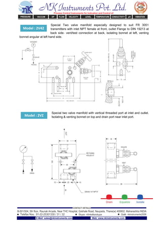 Model : 2V42
Model : 2VZ
Special Two valve manifold especially designed to suit FR 3051
transmitters with inlet NPT female at front, outlet Flange to DIN 19213 at
back side– vent/test connection at back, isolating bonnet at left, venting
bonnet angular at left hand side.
Special two valve manifold with vertical threaded port at inlet and outlet.
Isolating & venting bonnet on top and drain port near inlet port.
NK Instruments Pvt. Ltd.Process Control Instruments for Indication and Control of:
PRESSURE VACCUM DP FLOW VELOCITY LEVEL TEMPERATURE CONDUCTIVITY pH VIBRATION
B-501/504, 5th ﬂoor, Raunak Arcade, Near THC Hospital, Gokhale Road, Naupada, Thane(w) 400602. Maharashtra INDIA
Telefax Nos.: 91-22-25301330 / 31 / 32
CONTACT DETAILS
Skype: nitinkelkarskype Gtalk: nkinstruments2006
E-Mail: sales@nkinstruments.com Web: www.nkinstruments.com
 