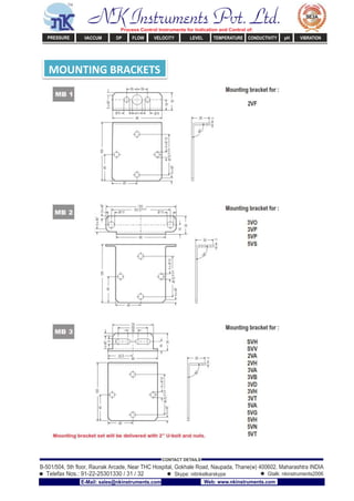 MOUNTING BRACKETS
NK Instruments Pvt. Ltd.Process Control Instruments for Indication and Control of:
PRESSURE VACCUM DP FLOW VELOCITY LEVEL TEMPERATURE CONDUCTIVITY pH VIBRATION
B-501/504, 5th ﬂoor, Raunak Arcade, Near THC Hospital, Gokhale Road, Naupada, Thane(w) 400602. Maharashtra INDIA
Telefax Nos.: 91-22-25301330 / 31 / 32
CONTACT DETAILS
Skype: nitinkelkarskype Gtalk: nkinstruments2006
E-Mail: sales@nkinstruments.com Web: www.nkinstruments.com
 