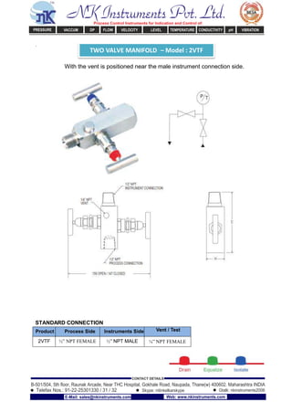 TWO VALVE MANIFOLD – Model : 2VTF
.
With the vent is positioned near the male instrument connection side.
STANDARD CONNECTION
Product Process Side Instruments Side Vent / Test
2VTF ½” NPT FEMALE ½” NPT MALE ¼” NPT FEMALE
NK Instruments Pvt. Ltd.Process Control Instruments for Indication and Control of:
PRESSURE VACCUM DP FLOW VELOCITY LEVEL TEMPERATURE CONDUCTIVITY pH VIBRATION
B-501/504, 5th ﬂoor, Raunak Arcade, Near THC Hospital, Gokhale Road, Naupada, Thane(w) 400602. Maharashtra INDIA
Telefax Nos.: 91-22-25301330 / 31 / 32
CONTACT DETAILS
Skype: nitinkelkarskype Gtalk: nkinstruments2006
E-Mail: sales@nkinstruments.com Web: www.nkinstruments.com
 