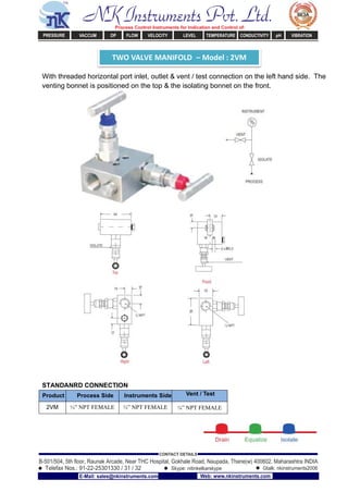 TWO VALVE MANIFOLD – Model : 2VM
With threaded horizontal port inlet, outlet & vent / test connection on the left hand side. The
venting bonnet is positioned on the top & the isolating bonnet on the front.
STANDANRD CONNECTION
Product Process Side Instruments Side Vent / Test
2VM ½” NPT FEMALE ½” NPT FEMALE ¼” NPT FEMALE
NK Instruments Pvt. Ltd.Process Control Instruments for Indication and Control of:
PRESSURE VACCUM DP FLOW VELOCITY LEVEL TEMPERATURE CONDUCTIVITY pH VIBRATION
B-501/504, 5th ﬂoor, Raunak Arcade, Near THC Hospital, Gokhale Road, Naupada, Thane(w) 400602. Maharashtra INDIA
Telefax Nos.: 91-22-25301330 / 31 / 32
CONTACT DETAILS
Skype: nitinkelkarskype Gtalk: nkinstruments2006
E-Mail: sales@nkinstruments.com Web: www.nkinstruments.com
 