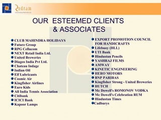 OUR  ESTEEMED CLIENTS  & ASSOCIATES CLUB MAHINDRA HOLIDAYS Future Group RPG Cellucom NEXT Retail India Ltd. United Breweries Diageo India Pvt Ltd. Chateau Indage Indian Oil Elf Lubricants Cosmic Air Kingfisher Airlines Euro Kids All India Tennis Association Citibank ICICI Bank Kapoor Lamps EXPORT PROMOTION COUNCIL  FOR HANDICRAFTS Lifebuoy (HLL) UTI Bank Hindustan Pencils YASHRAJ FILMS AMWAY KINETIC ENGINEERING  HERO MOTORS BNP PARIBAS Kingfisher Strong - United Breweries HUTCH Mc Dowell's ROMONOV VODKA Mc Dowell's Celebration RUM Hindustan Times Cadburys 