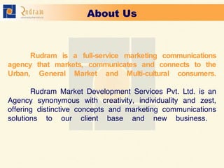 Rudram is a full-service marketing communications agency that markets, communicates and connects to the Urban, General Market and Multi-cultural consumers. Rudram Market Development Services Pvt. Ltd. is an Agency synonymous with creativity, individuality and zest, offering distinctive concepts and marketing communications solutions to our client base and new business.     About Us 
