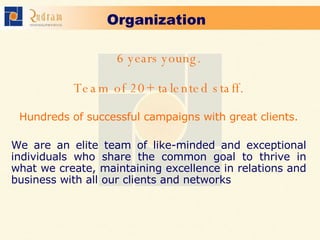 Organization   6 years young. Team of 20+ talented staff. Hundreds of successful campaigns with great clients.   We are an elite team of like-minded and exceptional individuals who share the common goal to thrive in what we create, maintaining excellence in relations and business with all our clients and networks   