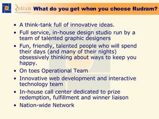 What do you get when you choose Rudram? A think-tank full of innovative ideas. Full service, in-house design studio run by a team of talented graphic designers  Fun, friendly, talented people who will spend their days (and many of their nights) obsessively thinking about ways to keep you happy. On toes Operational Team Innovative web development and interactive technology team  In-house call center dedicated to prize redemption, fulfillment and winner liaison  Nation-wide Network 