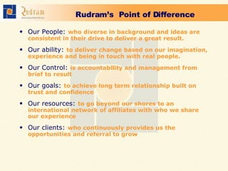 Rudram’s  Point of Difference   Our People:   who diverse in background and ideas are consistent in their drive to deliver a great result. Our ability:   to deliver change based on our imagination, experience and being in touch with real people. Our Control:   is accountability and management from brief to result Our goals:   to achieve long term relationship built on trust and confidence Our resources:   to go beyond our shores to an international network of affiliates with who we share our experience Our clients:   who continuously provides us the opportunities and referral to grow 
