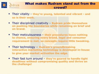 What makes Rudram stand out from the crowd? Their vitality -   they're young, talented and vibrant - and so is their work.   Their disciplined creativity -   Rudram pride themselves on pushing the boundaries while remaining on brief and on brand.   Their meticulousness -   their procedures leave nothing to chance, ensuring every brand, legal and consumer requirement is met, so concepts require little tweaking.   Their technology –   Rudram’s groundbreaking interactive marketing technology is developed in-house to give your market activation the edge.   Their fast turn around -   they're geared to handle tight deadlines without compromising quality and thrive on the challenge!  