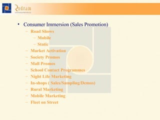 Consumer Immersion (Sales Promotion) Road Shows Mobile Static Market Activation  Society Promos Mall Promos School Contact Programmes Night Life Marketing In-shops ( Sales/Sampling/Demos) Rural Marketing Mobile Marketing Fleet on Street 