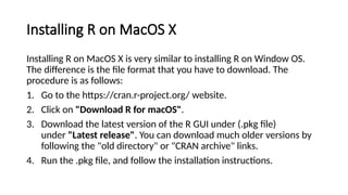 Installing R on MacOS X
Installing R on MacOS X is very similar to installing R on Window OS.
The difference is the file format that you have to download. The
procedure is as follows:
1. Go to the https://cran.r-project.org/ website.
2. Click on "Download R for macOS".
3. Download the latest version of the R GUI under (.pkg file)
under "Latest release". You can download much older versions by
following the "old directory" or "CRAN archive" links.
4. Run the .pkg file, and follow the installation instructions.
 