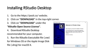 Installing RStudio Desktop
1. Go to the https://posit.co/ website.
2. Click on "DOWNLOAD" in the top-right corner.
3. Click on "DOWNLOAD" under the
"RStudio Open Source License".
4. Download RStudio Desktop
recommended for your computer.
5. Run the RStudio Executable file (.exe)
for Windows OS or the Apple Image Disk
file (.dmg) for macOS X.
 