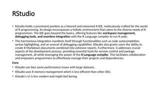 RStudio
• Rstudio holds a prominent position as a favored and esteemed R IDE, meticulously crafted for the world
of R programming. Its design encompasses a holistic environment that caters to the diverse needs of R
programmers. The IDE goes beyond the basics, offering features like workspace management,
debugging tools, and seamless integration with the R Language compiler to run R code.
• This harmonious integration manifests itself through functionalities such as code autocompletion,
syntax highlighting, and an arsenal of debugging capabilities. RStudio also grants users the ability to
create R Markdown documents combined into cohesive reports. Furthermore, it addresses crucial
aspects of the development process, providing essential tools for version control and package
management, all while leveraging the power of the R Language compiler. This facilitates collaboration
and empowers programmers to effortlessly manage their projects and dependencies.
Cons
• RStudio can face some performance issues with large datasets.
• RStudio uses R memory management which is less efficient than other IDEs.
• Rstudio's UI is less modern and might feel boring.
 