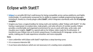 Eclipse with StatET
• Eclipse is a versatile IDE that's well-known for being compatible across various platforms and highly
customizable. It's particularly renowned for its ability to support multiple programming languages,
including R, thanks to a handy plugin called StatET, which integrates seamlessly with the R Language
compiler.
• Imagine you have a magical toolbox for doing math and statistics called "Eclipse with StatET." It's like
having a superpower to analyze data, make graphs, and solve all sorts of number puzzles. Eclipse
provides a comfortable and organized environment for you to work with data, write code, and
visualize your insights. StatET is a special add-on for Eclipse, tailor-made for R enthusiasts. It
transforms your Eclipse into an R-centric powerhouse. It understands R's language, syntax, and
quirks, making your R code experience smoother and more enjoyable
Cons
• Users unfamiliar with Eclipse with StatET might face a steep learning curve.
• It is a resource-intensive IDE.
• It can have extra features which are not necessary in R, creating more complexities.
 