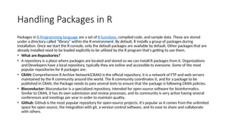 Handling Packages in R
Packages in R Programming language are a set of R functions, compiled code, and sample data. These are stored
under a directory called "library" within the R environment. By default, R installs a group of packages during
installation. Once we start the R console, only the default packages are available by default. Other packages that are
already installed need to be loaded explicitly to be utilized by the R program that's getting to use them.
• What are Repositories?
• A repository is a place where packages are located and stored so we can install R packages from it. Organizations
and Developers have a local repository, typically they are online and accessible to everyone. Some of the most
popular repositories for R packages are:
• CRAN: Comprehensive R Archive Network(CRAN) is the official repository, it is a network of FTP and web servers
maintained by the R community around the world. The R community coordinates it, and for a package to be
published in CRAN, the Package needs to pass several tests to ensure that the package is following CRAN policies.
• Bioconductor: Bioconductor is a specialized repository, intended for open source software for bioinformatics.
Similar to CRAN, it has its own submission and review processes, and its community is very active having several
conferences and meetings per year in order to maintain quality.
• Github: Github is the most popular repository for open-source projects. It's popular as it comes from the unlimited
space for open source, the integration with git, a version control software, and its ease to share and collaborate
with others.
 