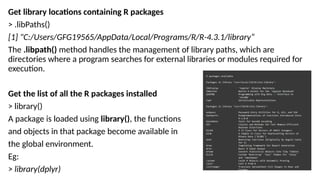 Get library locations containing R packages
> .libPaths()
[1] "C:/Users/GFG19565/AppData/Local/Programs/R/R-4.3.1/library“
The .libpath() method handles the management of library paths, which are
directories where a program searches for external libraries or modules required for
execution.
Get the list of all the R packages installed
> library()
A package is loaded using library(), the functions
and objects in that package become available in
the global environment.
Eg:
> library(dplyr)
 