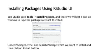 Installing Packages Using RStudio UI
In R Studio goto Tools -> Install Package, and there we will get a pop-up
window to type the package we want to install:
Under Packages, type, and search Package which we want to install and
then click on install button.
 