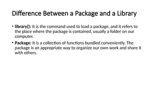 Difference Between a Package and a Library
• library(): It is the command used to load a package, and it refers to
the place where the package is contained, usually a folder on our
computer.
• Package: It is a collection of functions bundled conveniently. The
package is an appropriate way to organize our own work and share it
with others.
 