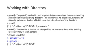 Working with Directory
• getwd(): The getwd() method is used to gather information about the current working
pathname or default working directory. This function has no arguments. It returns an
absolute pathname. It returns NULL in case there is not any working directory.
> getwd()
[1] "C:/Users/STUDENT/Documents "
• setwd(): This method is used to set the specified pathname as the current working
space directory of the R console.
• Syntax: setwd(dir)
> setwd("..")
> getwd()
[1] "C:/Users/STUDENT"
 