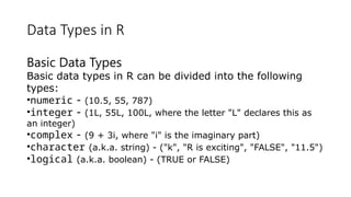 Data Types in R
Basic Data Types
Basic data types in R can be divided into the following
types:
•numeric - (10.5, 55, 787)
•integer - (1L, 55L, 100L, where the letter "L" declares this as
an integer)
•complex - (9 + 3i, where "i" is the imaginary part)
•character (a.k.a. string) - ("k", "R is exciting", "FALSE", "11.5")
•logical (a.k.a. boolean) - (TRUE or FALSE)
 