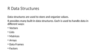R Data Structures
Data structures are used to store and organize values.
R provides many built-in data structures. Each is used to handle data in
different ways:
• Vectors
• Lists
• Matrices
• Arrays
• Data Frames
• Factors
 