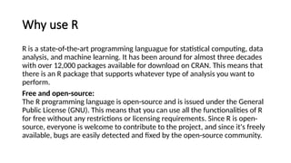 Why use R
R is a state-of-the-art programming languague for statistical computing, data
analysis, and machine learning. It has been around for almost three decades
with over 12,000 packages available for download on CRAN. This means that
there is an R package that supports whatever type of analysis you want to
perform.
Free and open-source:
The R programming language is open-source and is issued under the General
Public License (GNU). This means that you can use all the functionalities of R
for free without any restrictions or licensing requirements. Since R is open-
source, everyone is welcome to contribute to the project, and since it's freely
available, bugs are easily detected and fixed by the open-source community.
 