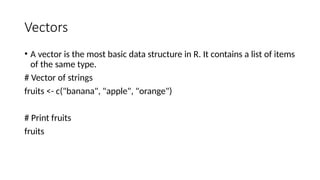 Vectors
• A vector is the most basic data structure in R. It contains a list of items
of the same type.
# Vector of strings
fruits <- c("banana", "apple", "orange")
# Print fruits
fruits
 