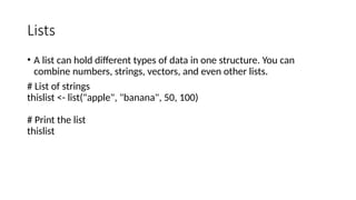 Lists
• A list can hold different types of data in one structure. You can
combine numbers, strings, vectors, and even other lists.
# List of strings
thislist <- list("apple", "banana", 50, 100)
# Print the list
thislist
 