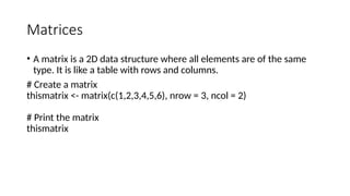 Matrices
• A matrix is a 2D data structure where all elements are of the same
type. It is like a table with rows and columns.
# Create a matrix
thismatrix <- matrix(c(1,2,3,4,5,6), nrow = 3, ncol = 2)
# Print the matrix
thismatrix
 