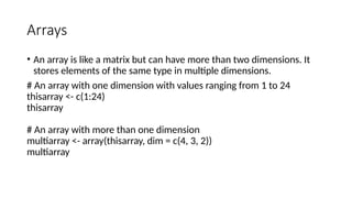 Arrays
• An array is like a matrix but can have more than two dimensions. It
stores elements of the same type in multiple dimensions.
# An array with one dimension with values ranging from 1 to 24
thisarray <- c(1:24)
thisarray
# An array with more than one dimension
multiarray <- array(thisarray, dim = c(4, 3, 2))
multiarray
 
