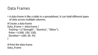 Data Frames
• A data frame is like a table in a spreadsheet. It can hold different types
of data across multiple columns.
# Create a data frame
Data_Frame <- data.frame (
Training = c("Strength", "Stamina", "Other"),
Pulse = c(100, 150, 120),
Duration = c(60, 30, 45)
)
# Print the data frame
Data_Frame
 
