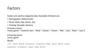 Factors
Factors are used to categorize data. Examples of factors are:
• Demography: Male/Female
• Music: Rock, Pop, Classic, Jazz
• Training: Strength, Stamina
# Create a factor
music_genre <- factor(c("Jazz", "Rock", "Classic", "Classic", "Pop", "Jazz", "Rock", "Jazz"))
# Print the factor
music_genre
Result:
[1] Jazz Rock Classic Classic Pop Jazz Rock Jazz
Levels: Classic Jazz Pop Rock
 