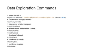 Data Exploration Commands
• Import data into R
>mydata <- read.csv("C:/Users/Deepanshu/Documents/Book1.csv", header=TRUE)
• Calculate basic descriptive statistics
>summary(mydata)
• Lists name of variables in a dataset
> names(mydata)
• Number of rows and columns in a dataset
> nrow(mydata)
> ncol(mydata)
• Structure of a dataset
> str(mydata)
• First 6 rows of dataset
> head(mydata)
• Last 6 rows of dataset
>tail(mydata)
 