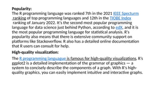 Popularity:
The R programming language was ranked 7th in the 2021 IEEE Specturm
ranking of top programming languages and 12th in the TIOBE Index
ranking of January 2022. It's the second most popular programming
language for data science just behind Python, according to edX, and it is
the most popular programming language for statistical analysis. R's
popularity also means that there is extensive community support on
platforms like Stackoverflow. R also has a detailed online documentation
that R users can consult for help.
High-quality visualization:
The R programming languague is famous for high-quality visualizations. R’s
ggplot2 is a detailed implementation of the grammar of graphics — a
system to concisely describe the components of a graph. With R's high-
quality graphics, you can easily implement intuitive and interactive graphs.
 