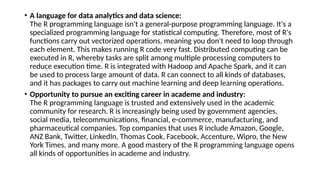 • A language for data analytics and data science:
The R programming language isn't a general-purpose programming language. It's a
specialized programming language for statistical computing. Therefore, most of R's
functions carry out vectorized operations, meaning you don't need to loop through
each element. This makes running R code very fast. Distributed computing can be
executed in R, whereby tasks are split among multiple processing computers to
reduce execution time. R is integrated with Hadoop and Apache Spark, and it can
be used to process large amount of data. R can connect to all kinds of databases,
and it has packages to carry out machine learning and deep learning operations.
• Opportunity to pursue an exciting career in academe and industry:
The R programming language is trusted and extensively used in the academic
community for research. R is increasingly being used by government agencies,
social media, telecommunications, financial, e-commerce, manufacturing, and
pharmaceutical companies. Top companies that uses R include Amazon, Google,
ANZ Bank, Twitter, LinkedIn, Thomas Cook, Facebook, Accenture, Wipro, the New
York Times, and many more. A good mastery of the R programming language opens
all kinds of opportunities in academe and industry.
 
