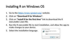 Installing R on Windows OS
1. Go to the https://cran.r-project.org/ website.
2. Click on "Download R for Windows".
3. Click on "install R for the first time" link to download the R
executable (.exe) file.
4. Run the R executable file to start installation, and allow the app to
make changes to your device.
5. Select the installation language.
 