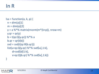 In Rlsa = function(a, k, p) {  n = dim(a)[1]  m = dim(a)[2]  y = a %*% matrix(rnorm(m*(k+p)), nrow=m)y.qr = qr(y)  b = t(qr.Q(y.qr)) %*% ab.qr = qr(t(b))svd = svd(t(qr.R(b.qr)))  list(u=qr.Q(y.qr) %*% svd$u[,1:k],         d=svd$d[1:k],         v=qr.Q(b.qr) %*% svd$v[,1:k])}