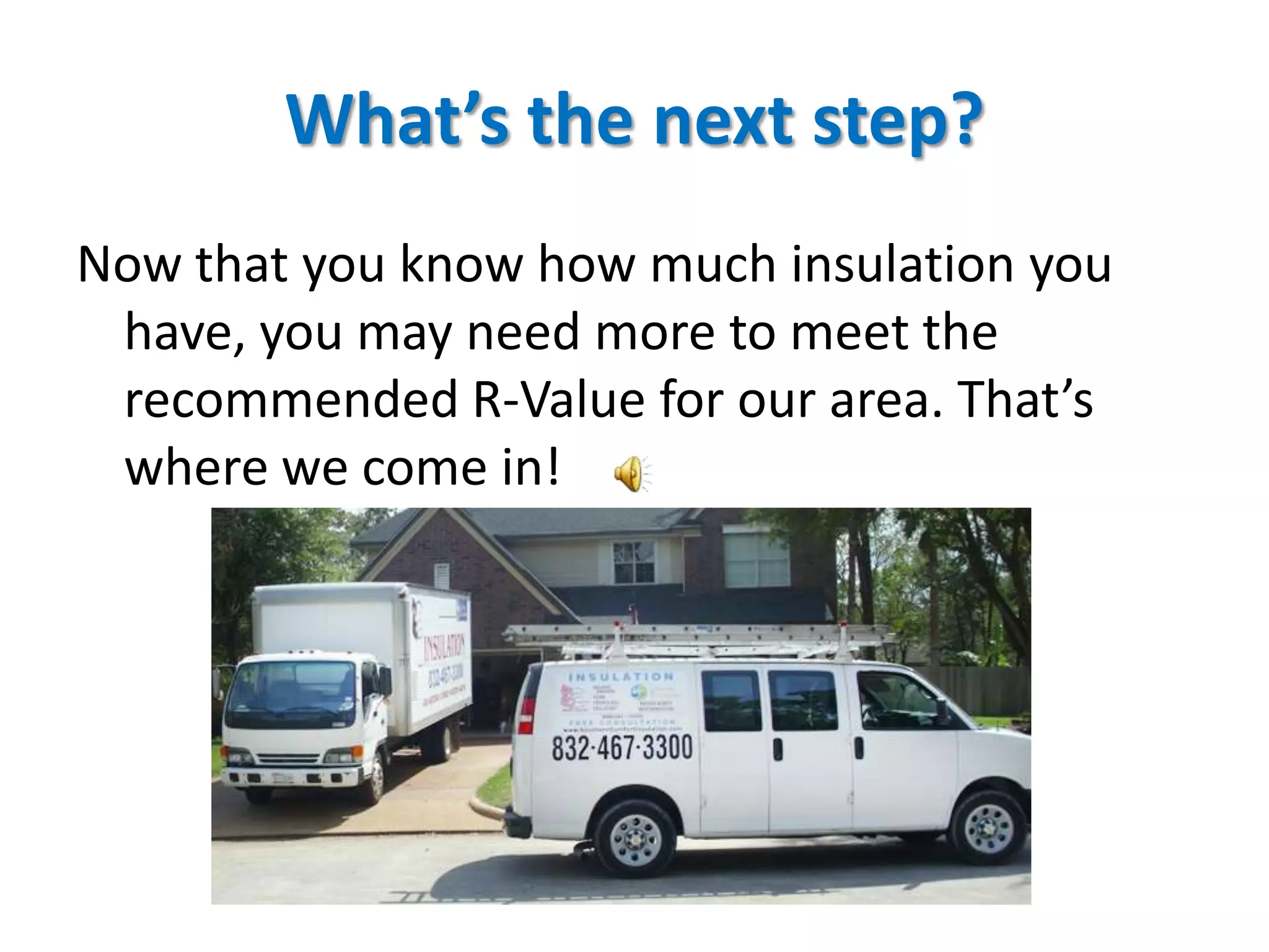 What’s the next step?
Now that you know how much insulation you
 have, you may need more to meet the
 recommended R-Value for our area. That’s
 where we come in!
 