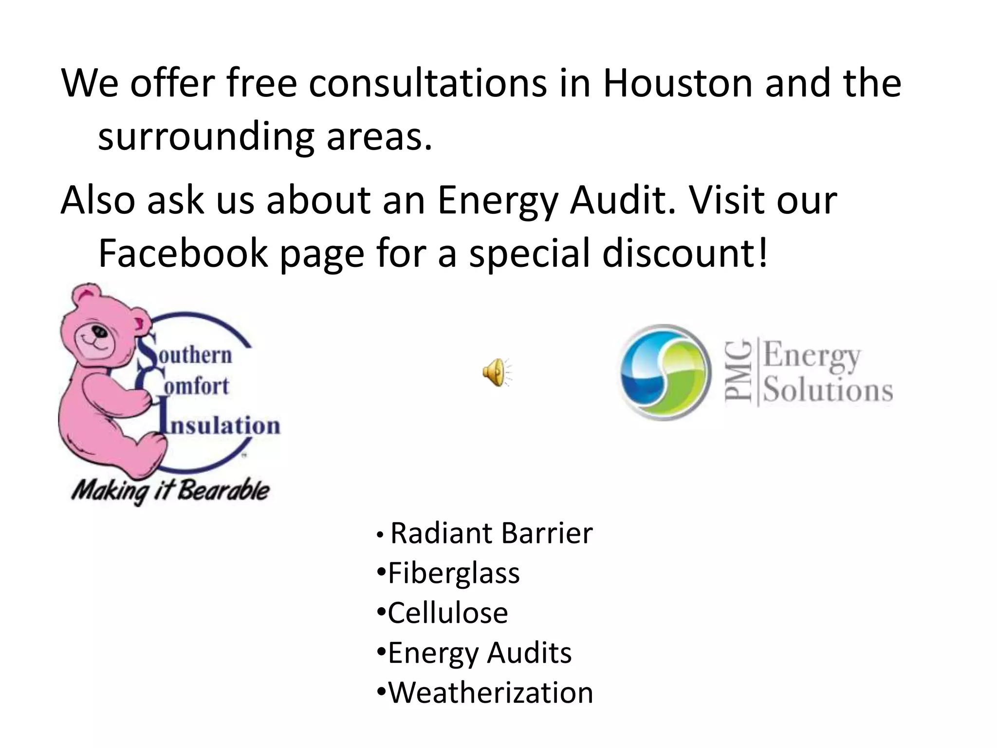 We offer free consultations in Houston and the
  surrounding areas.
Also ask us about an Energy Audit. Visit our
  Facebook page for a special discount!




                 • Radiant Barrier
                 •Fiberglass
                 •Cellulose
                 •Energy Audits
                 •Weatherization
 