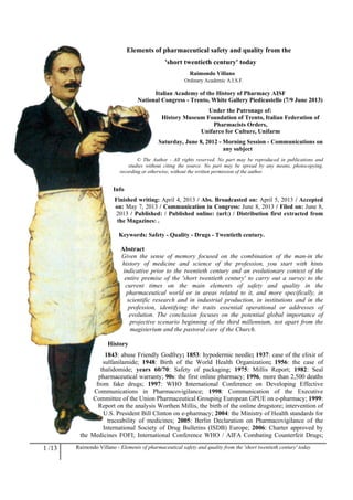 1 /13 Raimondo Villano - Elements of pharmaceutical safety and quality from the 'short twentieth century' today
Elements of pharmaceutical safety and quality from the
'short twentieth century' today
Raimondo Villano
Ordinary Academic A.I.S.F.
Italian Academy of the History of Pharmacy AISF
National Congress - Trento, White Gallery Piedicastello (7/9 June 2013)
Under the Patronage of:
History Museum Foundation of Trento, Italian Federation of
Pharmacists Orders,
Unifarco for Culture, Unifarm
Saturday, June 8, 2012 - Morning Session - Communications on
any subject
© The Author - All rights reserved. No part may be reproduced in publications and
studies without citing the source. No part may be spread by any means, photocopying,
recording or otherwise, without the written permission of the author.
Info
Finished writing: April 4, 2013 / Abs. Broadcasted on: April 5, 2013 / Accepted
on: May 7, 2013 / Communication in Congress: June 8, 2013 / Filed on: June 8,
2013 / Published: / Published online: (url:) / Distribution first extracted from
the Magazines: .
Keywords: Safety - Quality - Drugs - Twentieth century.
Abstract
Given the sense of memory focused on the combination of the man-in the
history of medicine and science of the profession, you start with hints
indicative prior to the twentieth century and an evolutionary context of the
entire premise of the 'short twentieth century' to carry out a survey to the
current times on the main elements of safety and quality in the
pharmaceutical world or in areas related to it, and more specifically, in
scientific research and in industrial production, in institutions and in the
profession, identifying the traits essential operational or addresses of
evolution. The conclusion focuses on the potential global importance of
projective scenario beginning of the third millennium, not apart from the
magisterium and the pastoral care of the Church.
History
1843: abuse Friendly Godfrey; 1853: hypodermic needle; 1937: case of the elixir of
sulfanilamide; 1948: Birth of the World Health Organization; 1956: the case of
thalidomide; years 60/70: Safety of packaging; 1975: Millis Report; 1982: Seal
pharmaceutical warranty; 90s: the first online pharmacy; 1996, more than 2,500 deaths
from fake drugs; 1997: WHO International Conference on Developing Effective
Communications in Pharmacovigilance; 1998: Communication of the Executive
Committee of the Union Pharmaceutical Grouping European GPUE on e-pharmacy; 1999:
Report on the analysis Worthen Millis, the birth of the online drugstore; intervention of
U.S. President Bill Clinton on e-pharmacy; 2004: the Ministry of Health standards for
traceability of medicines; 2005: Berlin Declaration on Pharmacovigilance of the
International Society of Drug Bulletins (ISDB) Europe; 2006: Charter approved by
the Medicines FOFI; International Conference WHO / AIFA Combating Counterfeit Drugs;
 