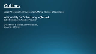 Outlines
WaqarAli Soomro M.A Previous 2K20/MMC/59 – Outlines Of Social Issues
Assigned By: Sir Sohail Sangi – (Revised)
Subject: Newspaper & Magazine Production
Department of Media & Communication,
University Of Sindh
 