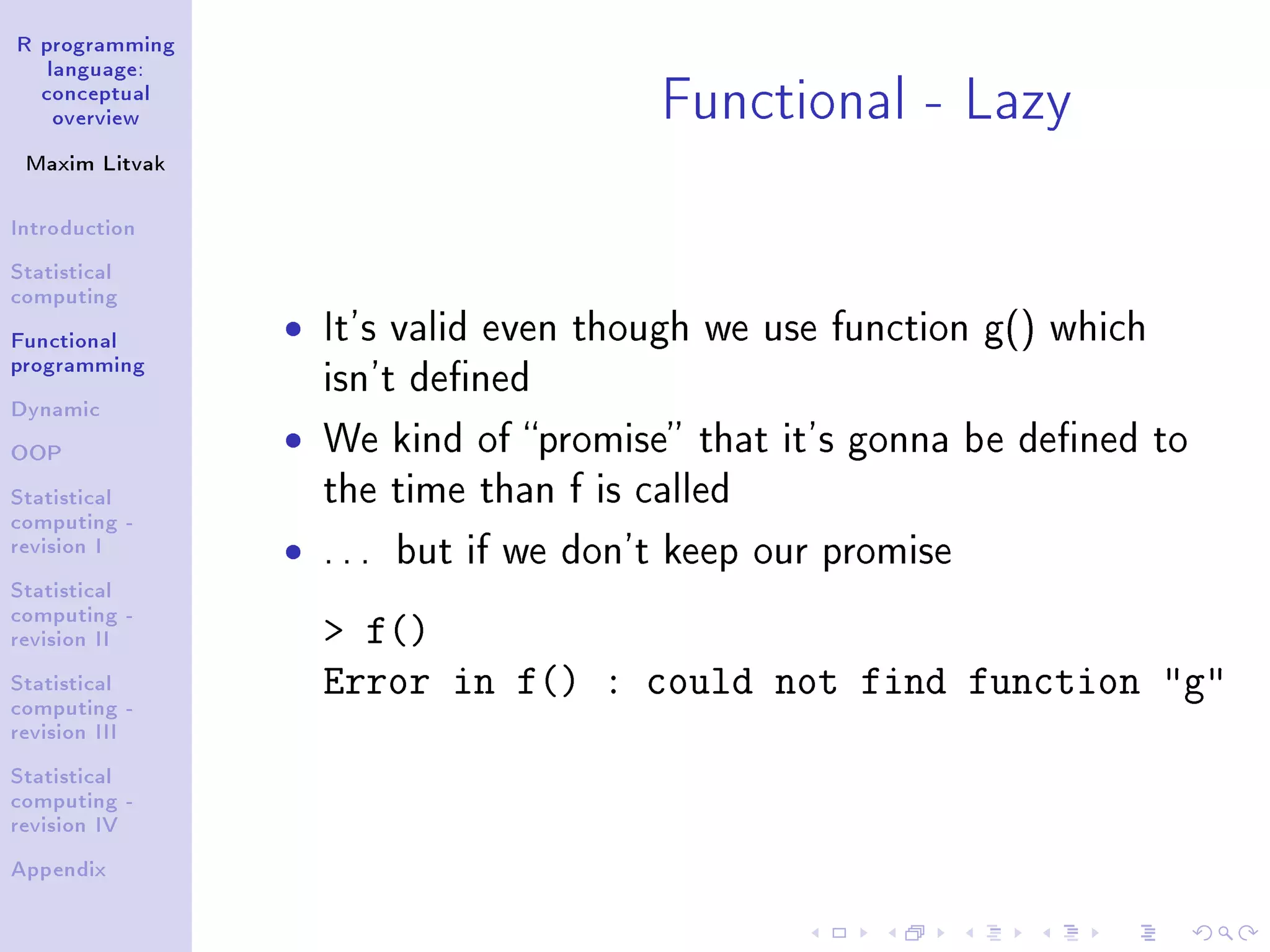 R programming language: conceptual overview Maxim Litvak Introduction Statistical computing Functional programming Dynamic OOP Statistical computing - revision I Statistical computing - revision II Statistical computing - revision III Statistical computing - revision IV Appendix Functional - Lazy ˆ It's valid even though we use function g() which isn't dened ˆ We kind of promise that it's gonna be dened to the time than f is called ˆ . . . but if we don't keep our promise f() Error in f() : could not find function g 