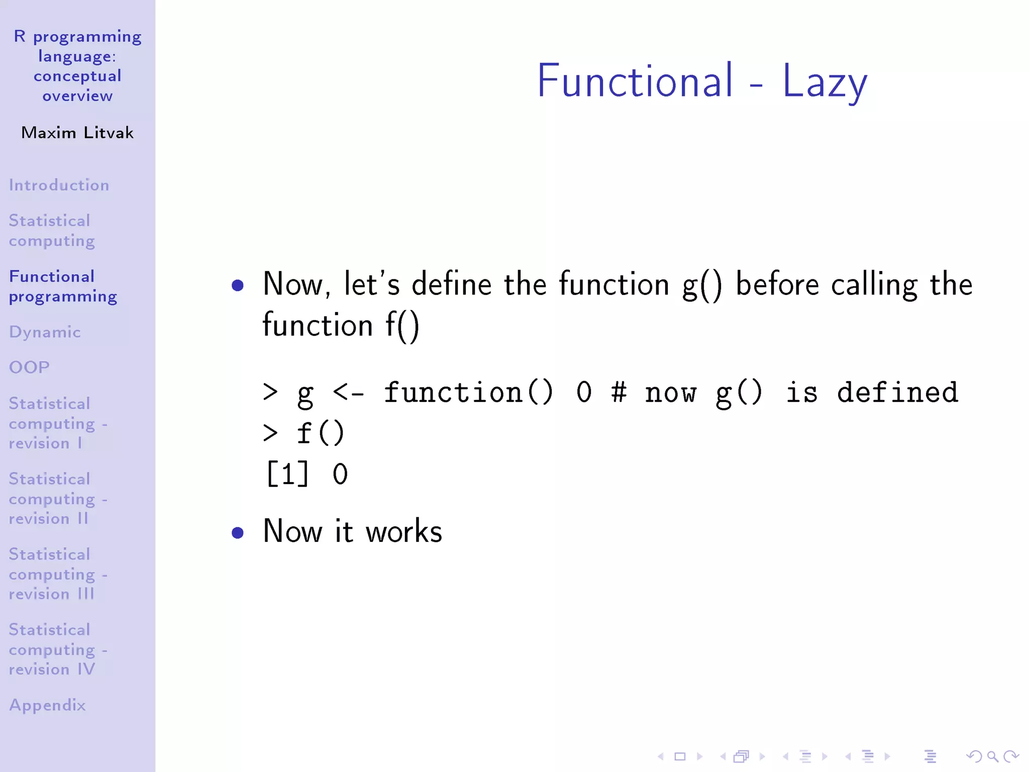 R programming language: conceptual overview Maxim Litvak Introduction Statistical computing Functional programming Dynamic OOP Statistical computing - revision I Statistical computing - revision II Statistical computing - revision III Statistical computing - revision IV Appendix Functional - Lazy ˆ Now, let's dene the function g() before calling the function f() g - function() 0 # now g() is defined f() [1] 0 ˆ Now it works 