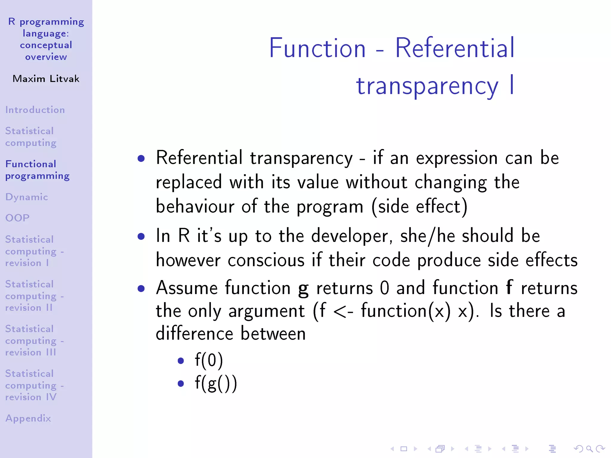 R programming language: conceptual overview Maxim Litvak Introduction Statistical computing Functional programming Dynamic OOP Statistical computing - revision I Statistical computing - revision II Statistical computing - revision III Statistical computing - revision IV Appendix Function - Referential transparency I ˆ Referential transparency - if an expression can be replaced with its value without changing the behaviour of the program (side eect) ˆ In R it's up to the developer, she/he should be however conscious if their code produce side eects ˆ Assume function g returns 0 and function f returns the only argument (f - function(x) x). Is there a dierence between ˆ f(0) ˆ f(g()) 