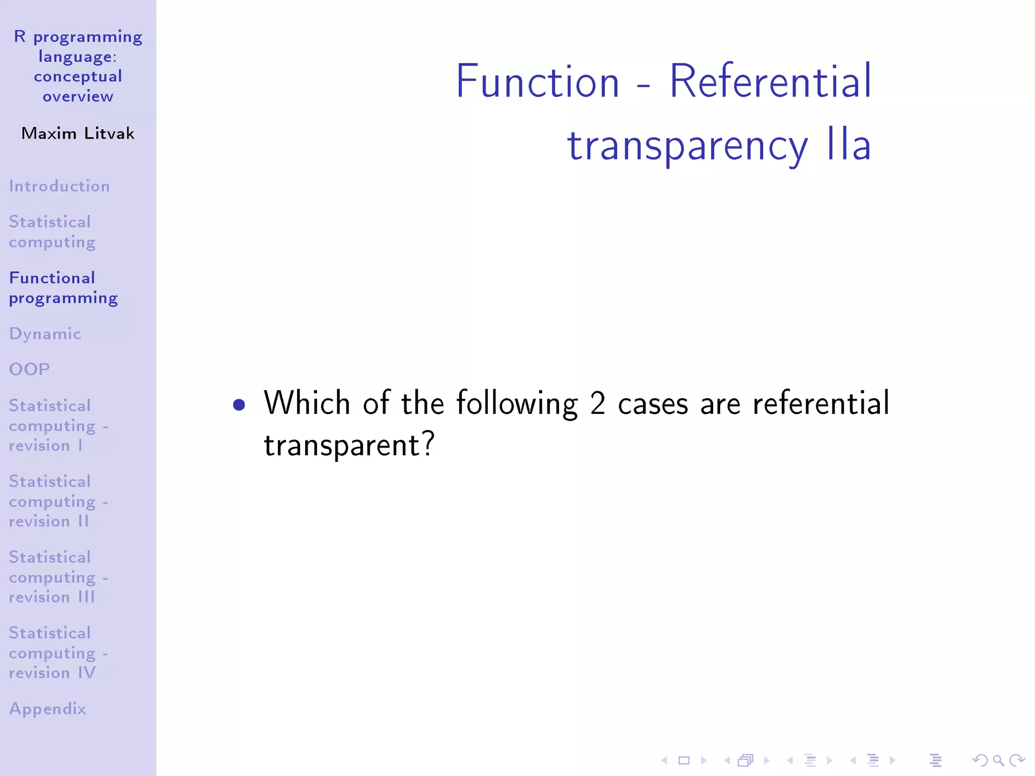 R programming language: conceptual overview Maxim Litvak Introduction Statistical computing Functional programming Dynamic OOP Statistical computing - revision I Statistical computing - revision II Statistical computing - revision III Statistical computing - revision IV Appendix Function - Referential transparency IIa ˆ Which of the following 2 cases are referential transparent? 
