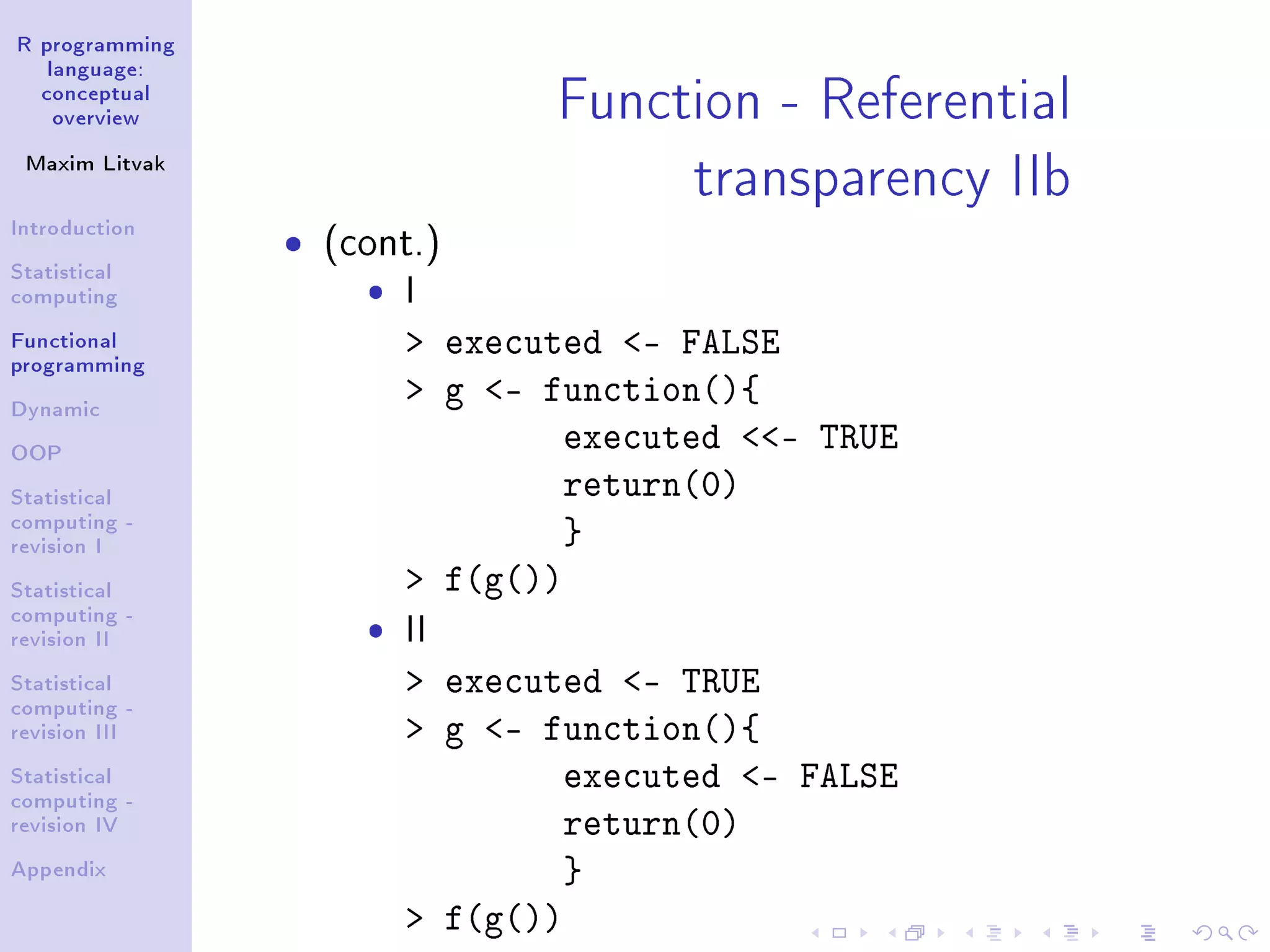 R programming language: conceptual overview Maxim Litvak Introduction Statistical computing Functional programming Dynamic OOP Statistical computing - revision I Statistical computing - revision II Statistical computing - revision III Statistical computing - revision IV Appendix Function - Referential transparency IIb ˆ (cont.) ˆ I executed - FALSE g - function(){ executed - TRUE return(0) } f(g()) ˆ II executed - TRUE g - function(){ executed - FALSE return(0) } f(g()) 