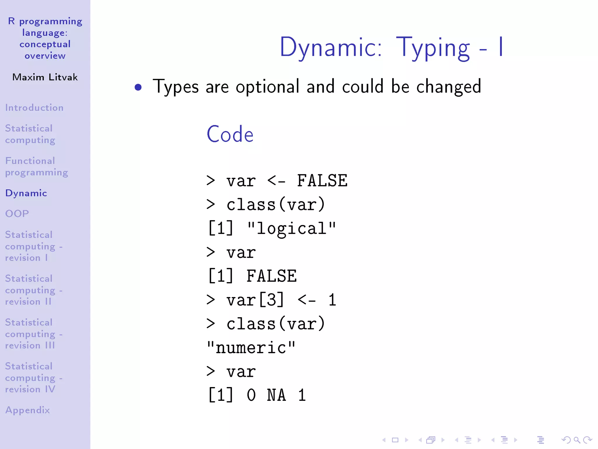 R programming language: conceptual overview Maxim Litvak Introduction Statistical computing Functional programming Dynamic OOP Statistical computing - revision I Statistical computing - revision II Statistical computing - revision III Statistical computing - revision IV Appendix Dynamic: Typing - I ˆ Types are optional and could be changed Code var - FALSE class(var) [1] logical var [1] FALSE var[3] - 1 class(var) numeric var [1] 0 NA 1 