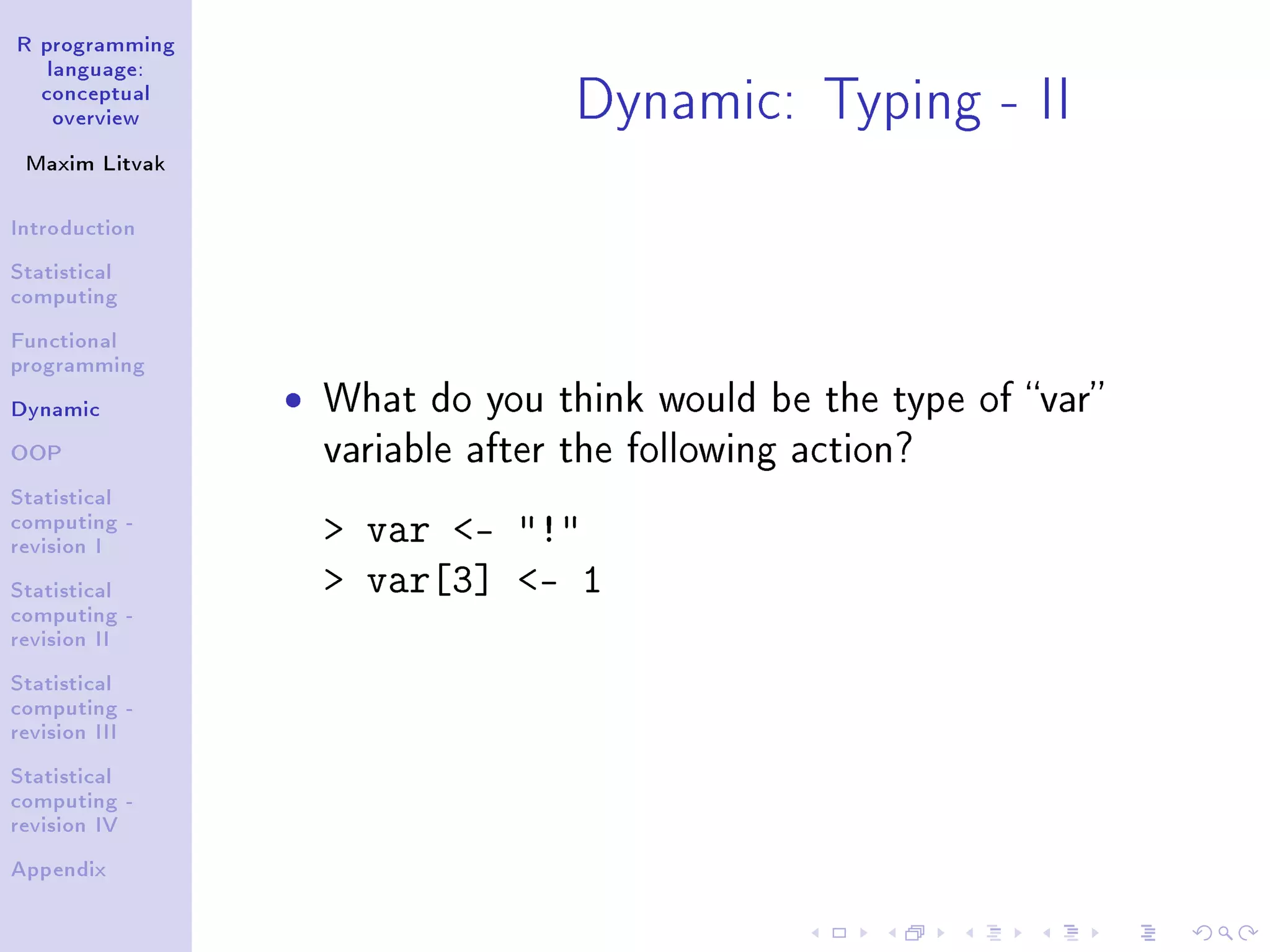 R programming language: conceptual overview Maxim Litvak Introduction Statistical computing Functional programming Dynamic OOP Statistical computing - revision I Statistical computing - revision II Statistical computing - revision III Statistical computing - revision IV Appendix Dynamic: Typing - II ˆ What do you think would be the type of var variable after the following action? var - ! var[3] - 1 