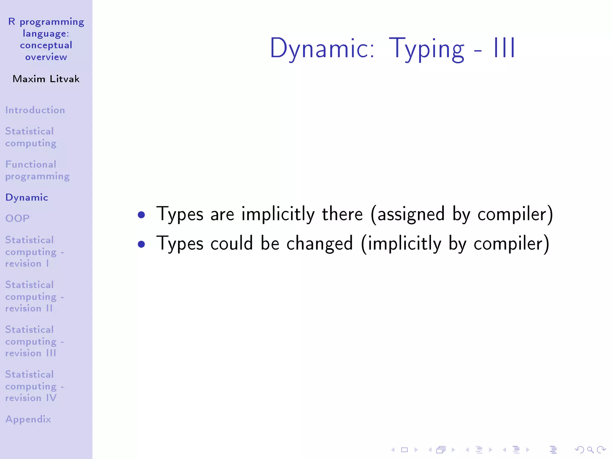 R programming language: conceptual overview Maxim Litvak Introduction Statistical computing Functional programming Dynamic OOP Statistical computing - revision I Statistical computing - revision II Statistical computing - revision III Statistical computing - revision IV Appendix Dynamic: Typing - III ˆ Types are implicitly there (assigned by compiler) ˆ Types could be changed (implicitly by compiler) 